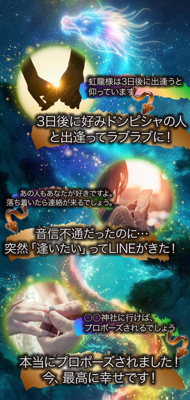 虹龍様は3日後に出逢うと仰っています 3日後に好みドンピシャの人と出逢ってラブラブに！ あの人もあなたが好きですよ。落ち着いたら連絡が来るでしょう。音信不通だったのに… 突然「逢いたい」ってLINEが来た！ 〇〇神社に行けばプロポーズされるでしょう 本当にプロポーズされました！ 今、最高に幸せです！