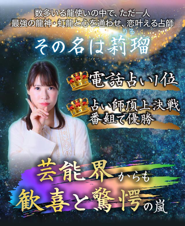 数多いる龍使いの中で、ただ一人最強の龍神・虹龍と心を通わせ、恋叶える占師 その名は莉瑠 電話占い1位 占い師頂上決戦番組で優勝 芸能界からも歓喜と驚愕の嵐