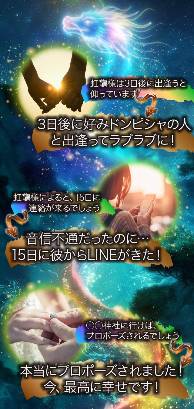 虹龍様は3日後に出逢うと仰っています 3日後に好みドンピシャの人と出逢ってラブラブに！ 虹龍様によると、15日に連絡が来るでしょう 音信不通だったのに… 15日に彼からLINEがきた！ 〇〇神社に行けばプロポーズされるでしょう 本当にプロポーズされました！ 今、最高に幸せです！